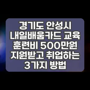 경기도 안성시 내일배움카드 교육 훈련비 500만원 지원받고 취업하는 3가지 방법