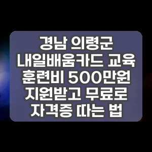 경남 의령군 내일배움카드 교육 훈련비 500만원 지원받고 무료로 자격증 따는 법